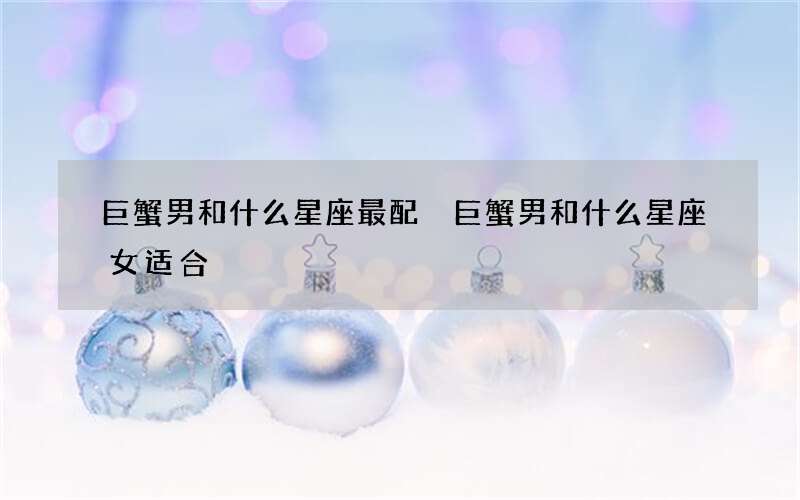 巨蟹男和什么星座最配 巨蟹男和什么星座女适合